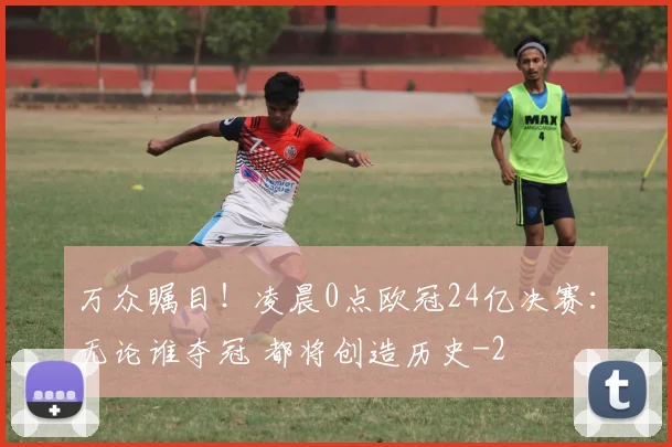 万众瞩目!凌晨0点欧冠24亿决赛:无论谁夺冠 都将创造历史