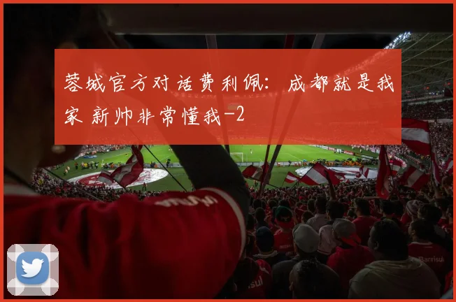 蓉城官方对话费利佩:成都就是我家 新帅非常懂我