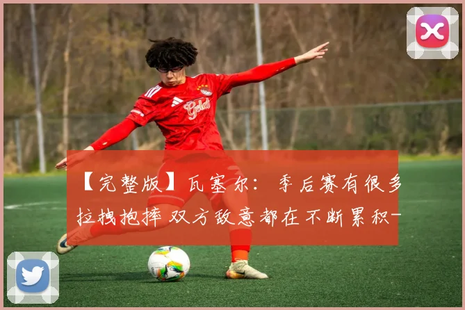 【完整版】瓦塞尔:季后赛有很多拉拽抱摔 双方敌意都在不断累积