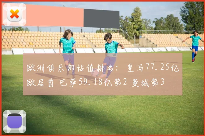 欧洲俱乐部估值排名：皇马77.25亿欧居首 巴萨59.18亿第2 曼城第3