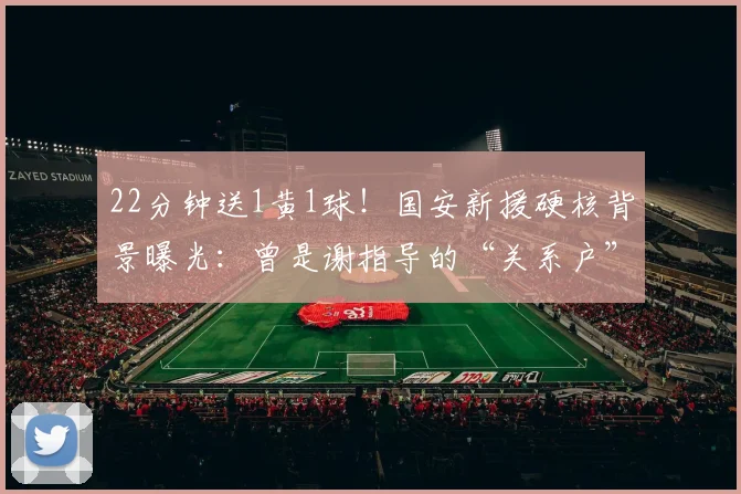 22分钟送1黄1球!国安新援硬核背景曝光:曾是谢指导的“关系户”