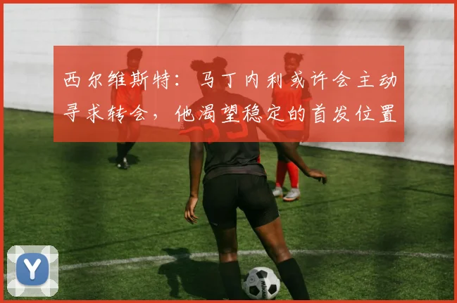 西尔维斯特:马丁内利或许会主动寻求转会,他渴望稳定的首发位置