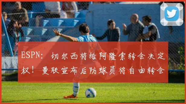 ESPN：切尔西将给阿隆索转会决定权！曼联宣布后防球员将自由转会