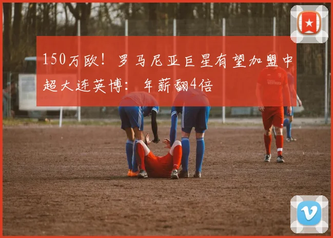 150万欧！罗马尼亚巨星有望加盟中超大连英博：年薪翻4倍