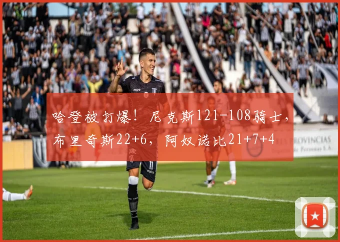 哈登被打爆!尼克斯121-108骑士,布里奇斯22+6,阿奴诺比21+7+4