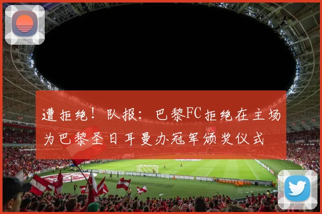遭拒绝！队报：巴黎FC拒绝在主场为巴黎圣日耳曼办冠军颁奖仪式