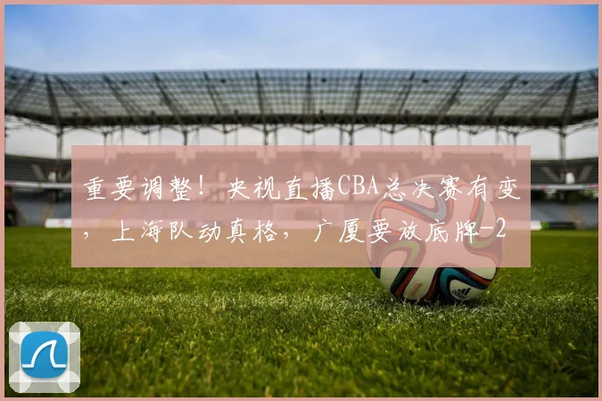 重要调整!央视直播CBA总决赛有变,上海队动真格,广厦要放底牌