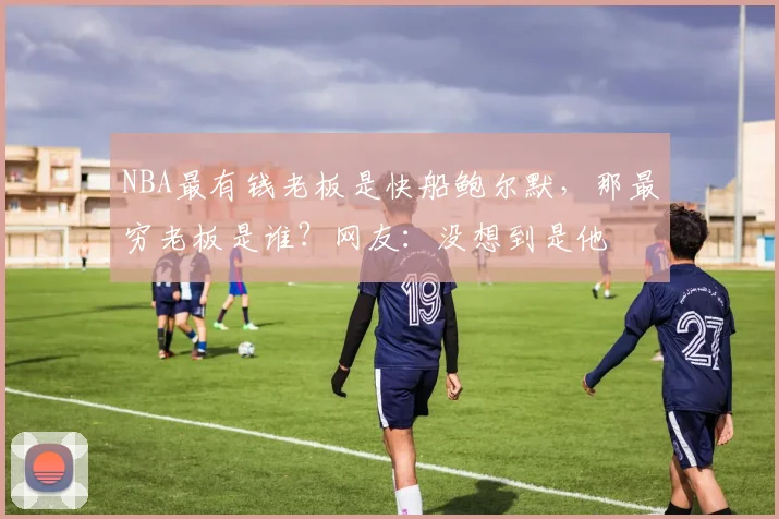 NBA最有钱老板是快船鲍尔默,那最穷老板是谁?网友:没想到是他
