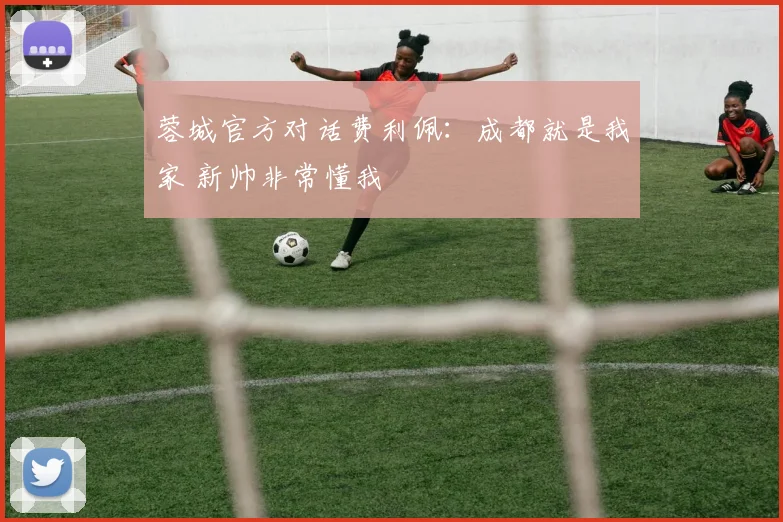 蓉城官方对话费利佩：成都就是我家 新帅非常懂我