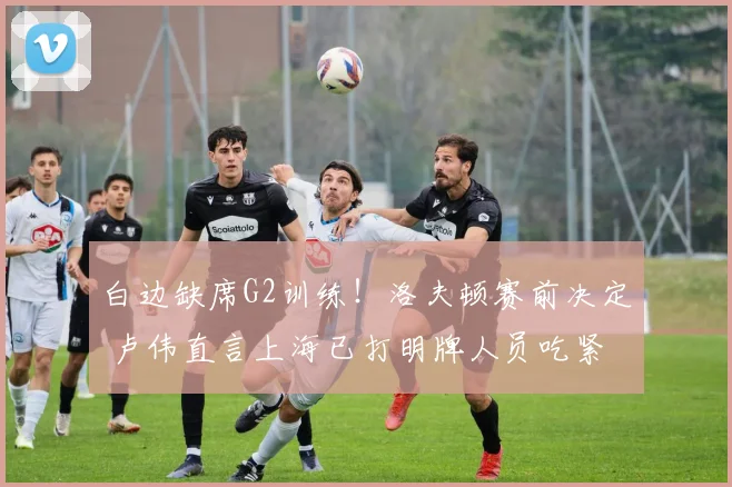 白边缺席G2训练！洛夫顿赛前决定 卢伟直言上海已打明牌人员吃紧