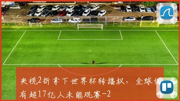 央视2折拿下世界杯转播权,全球仍有超17亿人未能观赛