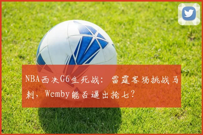 NBA西决G6生死战:雷霆客场挑战马刺,Wemby能否逼出抢七?