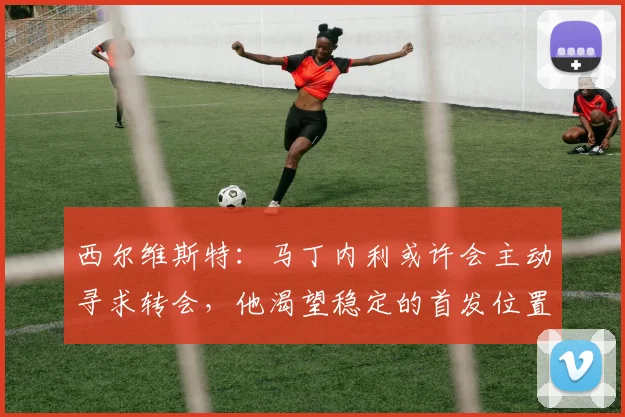 西尔维斯特:马丁内利或许会主动寻求转会,他渴望稳定的首发位置