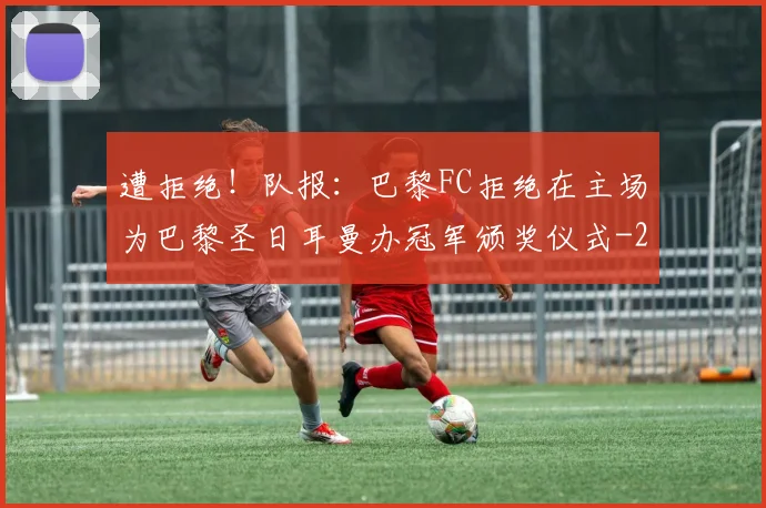 遭拒绝!队报:巴黎FC拒绝在主场为巴黎圣日耳曼办冠军颁奖仪式