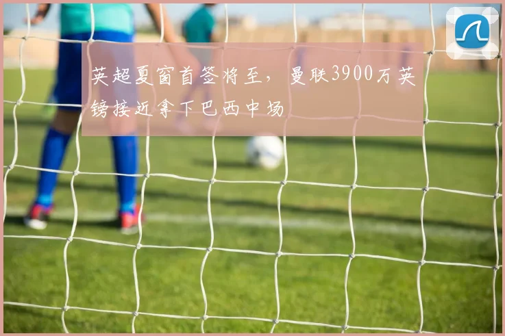 英超夏窗首签将至，曼联3900万英镑接近拿下巴西中场