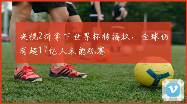 央视2折拿下世界杯转播权，全球仍有超17亿人未能观赛