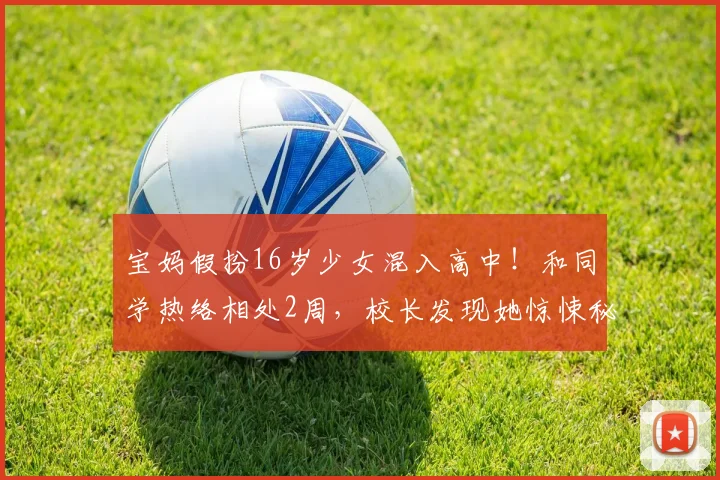 宝妈假扮16岁少女混入高中!和同学热络相处2周,校长发现她惊悚秘密报警!