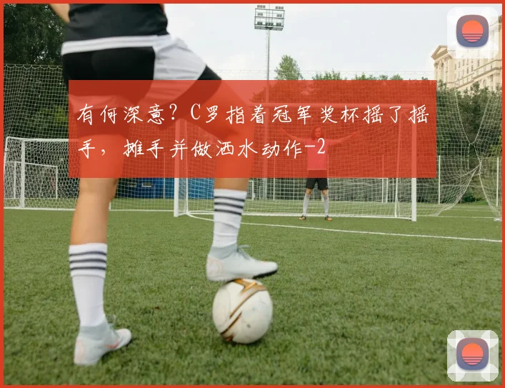 有何深意？C罗指着冠军奖杯摇了摇手，摊手并做洒水动作