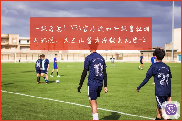 一级恶意！NBA官方追加升级普拉姆利犯规：天王山蓄力撞翻麦凯恩