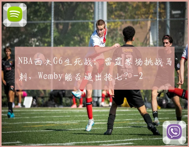 NBA西决G6生死战:雷霆客场挑战马刺,Wemby能否逼出抢七?