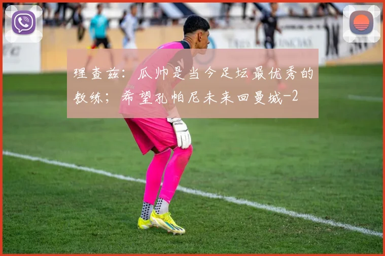 理查兹:瓜帅是当今足坛最优秀的教练;希望孔帕尼未来回曼城