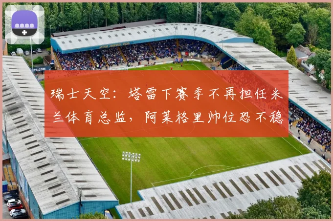 瑞士天空：塔雷下赛季不再担任米兰体育总监，阿莱格里帅位恐不稳