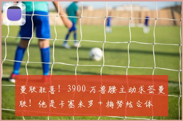 曼联狂喜!3900 万兽腰主动求签曼联!他是卡塞米罗 + 梅努结合体