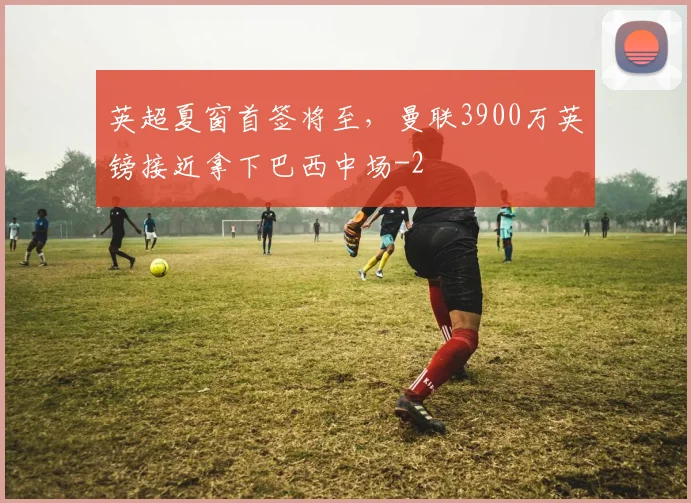 英超夏窗首签将至,曼联3900万英镑接近拿下巴西中场