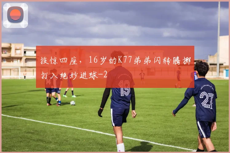 技惊四座，16岁的K77弟弟闪转腾挪打入绝妙进球