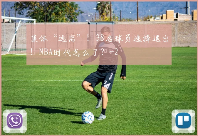 集体“逃离”!38名球员选择退出!NBA时代怎么了?
