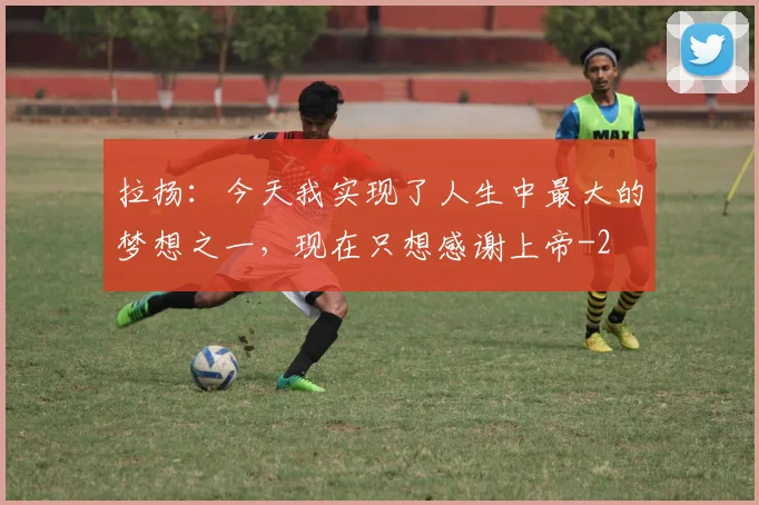 拉扬：今天我实现了人生中最大的梦想之一，现在只想感谢上帝