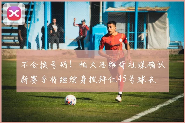 不会换号码！帕夫洛维奇社媒确认新赛季将继续身披拜仁45号球衣