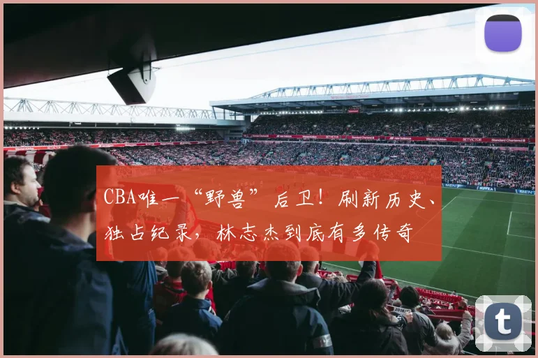 CBA唯一“野兽”后卫!刷新历史、独占纪录,林志杰到底有多传奇