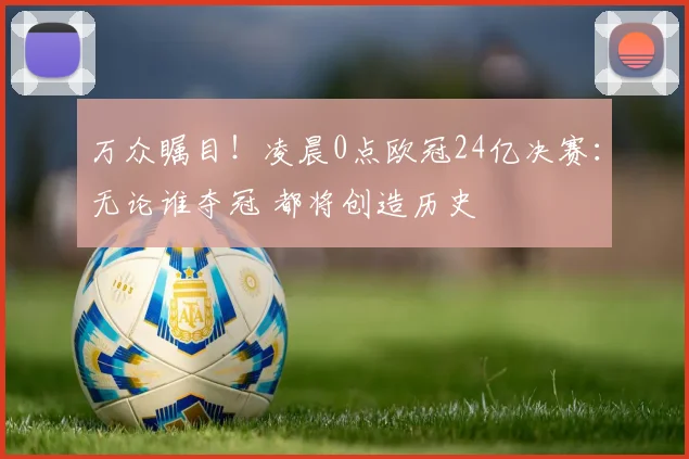 万众瞩目!凌晨0点欧冠24亿决赛:无论谁夺冠 都将创造历史