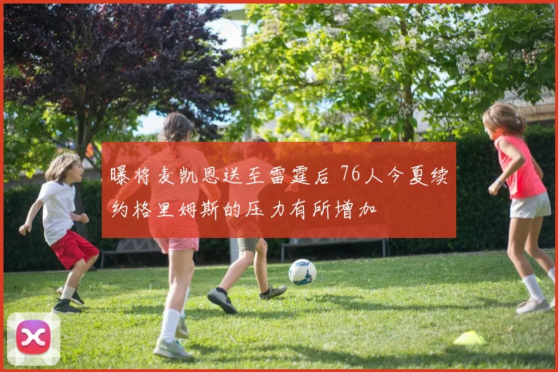 曝将麦凯恩送至雷霆后 76人今夏续约格里姆斯的压力有所增加