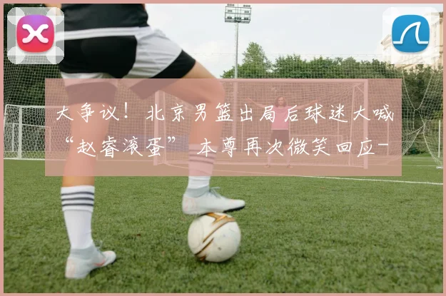 大争议!北京男篮出局后球迷大喊“赵睿滚蛋” 本尊再次微笑回应