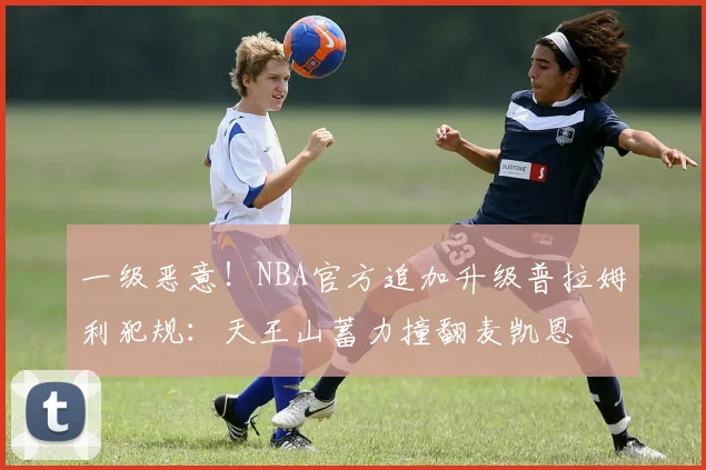 一级恶意！NBA官方追加升级普拉姆利犯规：天王山蓄力撞翻麦凯恩