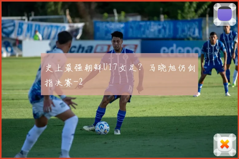 史上最强朝鲜U17女足?马晓旭仍剑指决赛