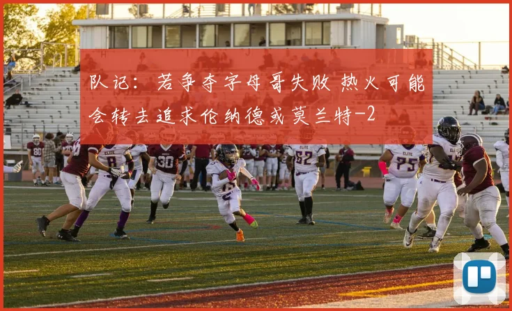 队记：若争夺字母哥失败 热火可能会转去追求伦纳德或莫兰特