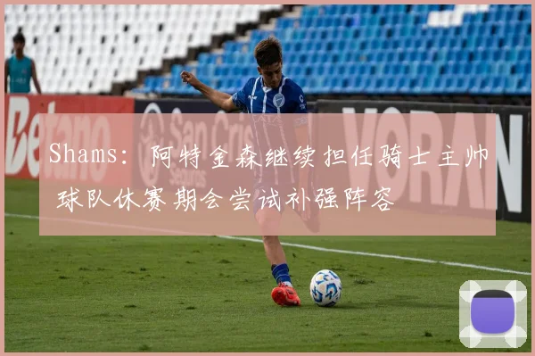 Shams:阿特金森继续担任骑士主帅 球队休赛期会尝试补强阵容