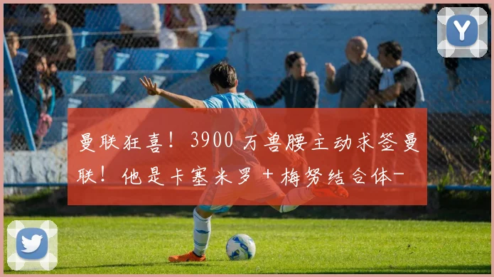 曼联狂喜!3900 万兽腰主动求签曼联!他是卡塞米罗 + 梅努结合体