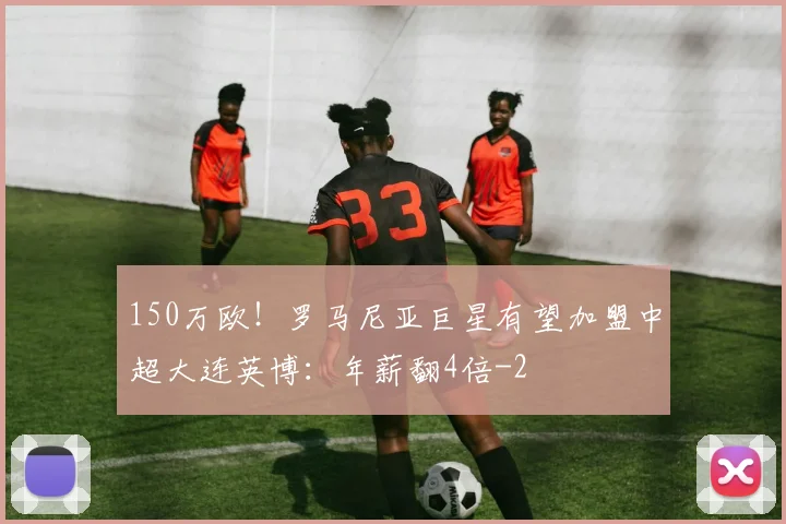 150万欧!罗马尼亚巨星有望加盟中超大连英博:年薪翻4倍