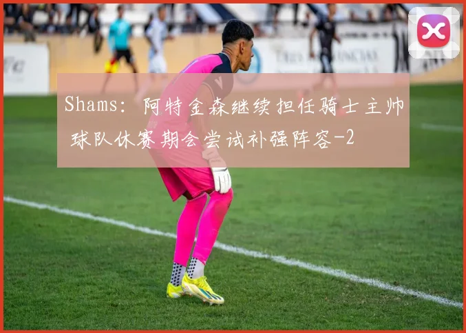 Shams:阿特金森继续担任骑士主帅 球队休赛期会尝试补强阵容