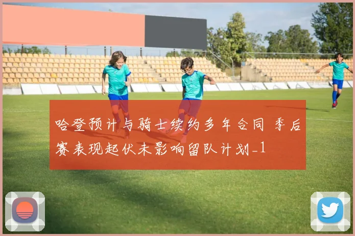 哈登预计与骑士续约多年合同 季后赛表现起伏未影响留队计划_1