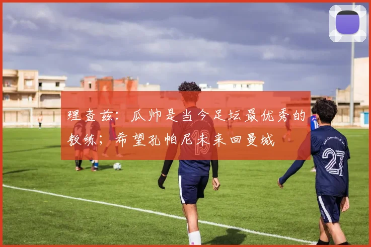理查兹:瓜帅是当今足坛最优秀的教练;希望孔帕尼未来回曼城