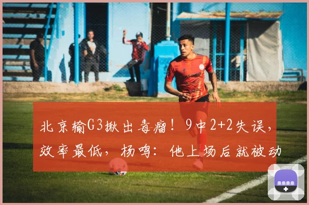 北京输G3揪出毒瘤!9中2+2失误,效率最低,杨鸣:他上场后就被动