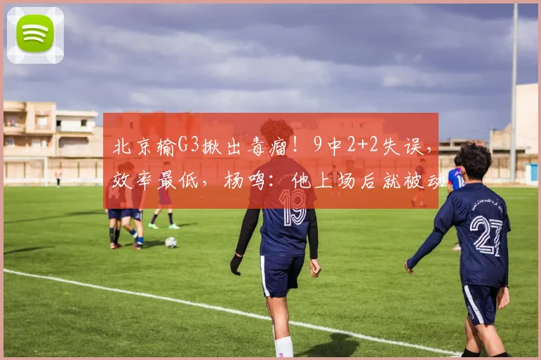 北京输G3揪出毒瘤！9中2+2失误，效率最低，杨鸣：他上场后就被动