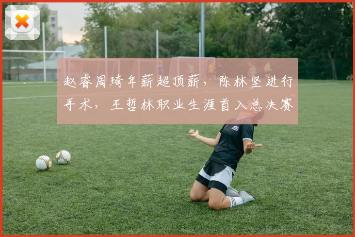 赵睿周琦年薪超顶薪,陈林坚进行手术,王哲林职业生涯首入总决赛