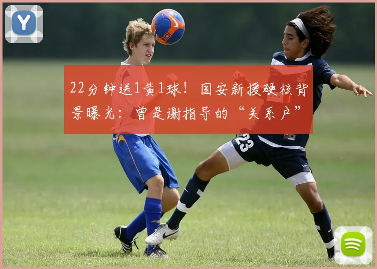 22分钟送1黄1球！国安新援硬核背景曝光：曾是谢指导的“关系户”