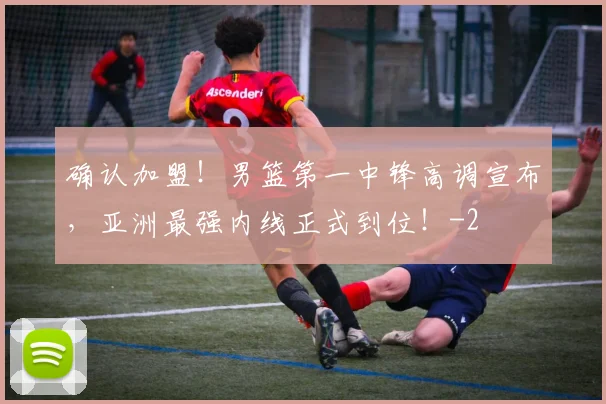确认加盟!男篮第一中锋高调宣布,亚洲最强内线正式到位!